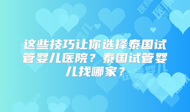 这些技巧让你选择泰国试管婴儿医院?泰国试管婴儿找哪家?