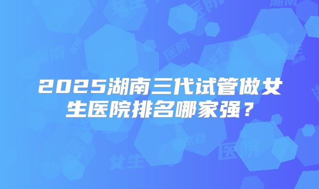 2025湖南三代试管做女生医院排名哪家强？