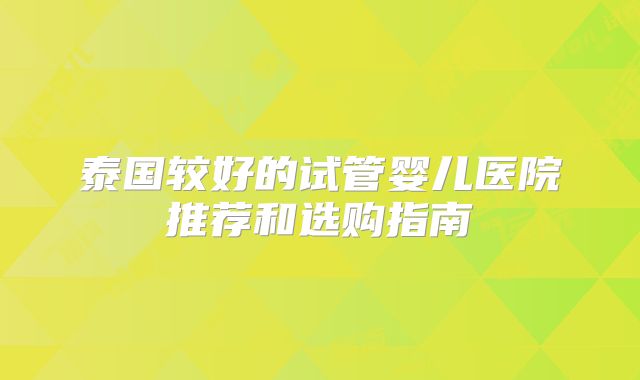 泰国较好的试管婴儿医院推荐和选购指南