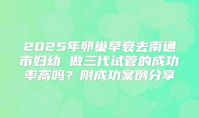 2025年卵巢早衰去南通市妇幼 做三代试管的成功率高吗？附成功案例分享