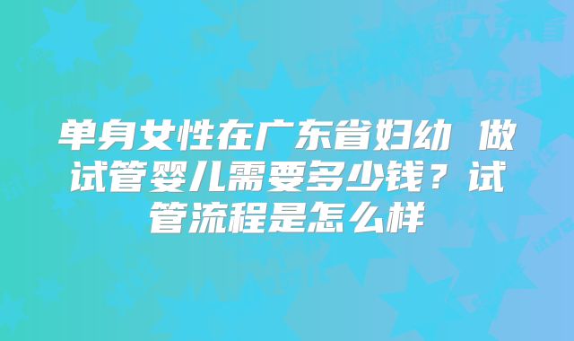 单身女性在广东省妇幼 做试管婴儿需要多少钱?试管流程是怎么样