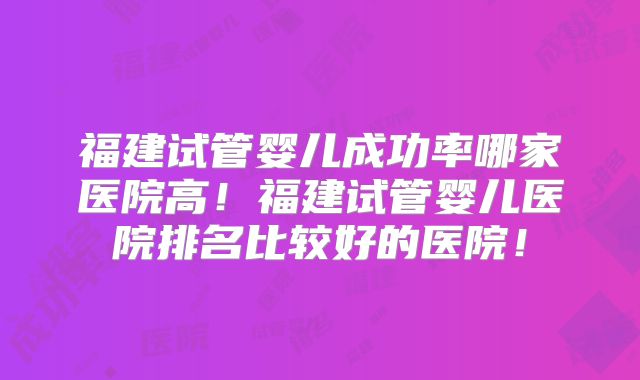 福建试管婴儿成功率哪家医院高！福建试管婴儿医院排名比较好的医院！