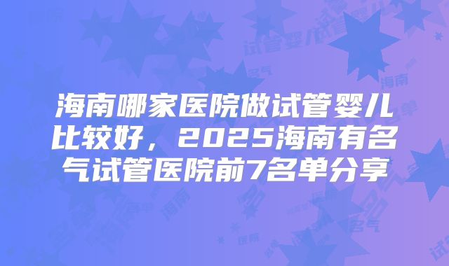 海南哪家医院做试管婴儿比较好,2025海南有名气试管医院前7名单分享