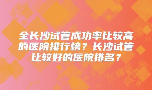 全长沙试管成功率比较高的医院排行榜?长沙试管比较好的医院排名?