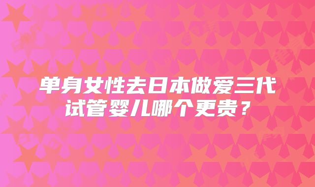 单身女性去日本做爱三代试管婴儿哪个更贵?