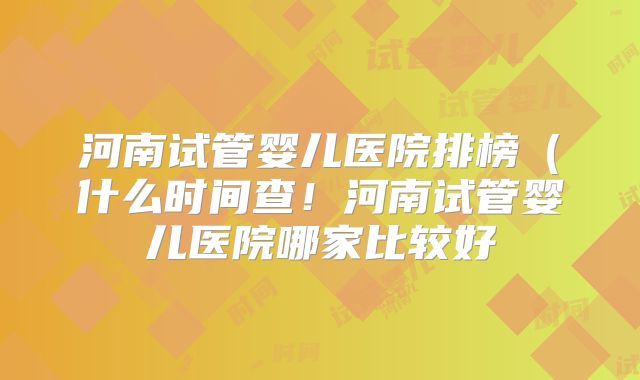 河南试管婴儿医院排榜（什么时间查！河南试管婴儿医院哪家比较好