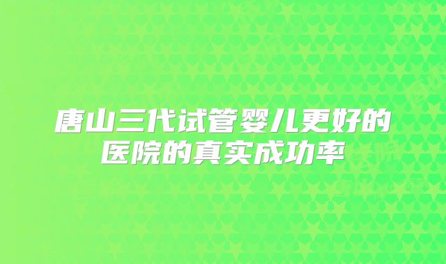 唐山三代试管婴儿更好的医院的真实成功率