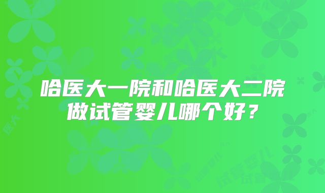 哈医大一院和哈医大二院做试管婴儿哪个好?