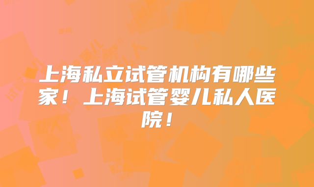 上海私立试管机构有哪些家！上海试管婴儿私人医院！