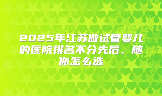 2025年江苏做试管婴儿的医院排名不分先后,随你怎么选