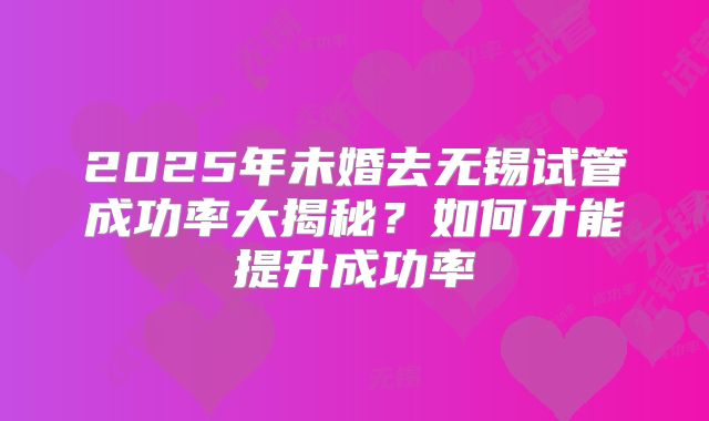 2025年未婚去无锡试管成功率大揭秘？如何才能提升成功率