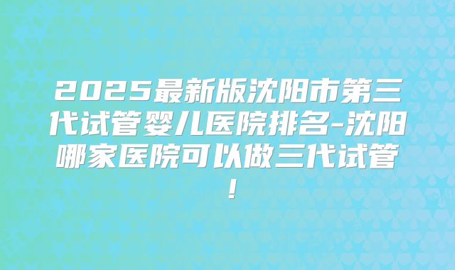 2025最新版沈阳市第三代试管婴儿医院排名-沈阳哪家医院可以做三代试管!