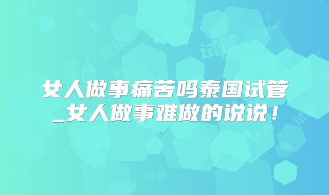 女人做事痛苦吗泰国试管_女人做事难做的说说!
