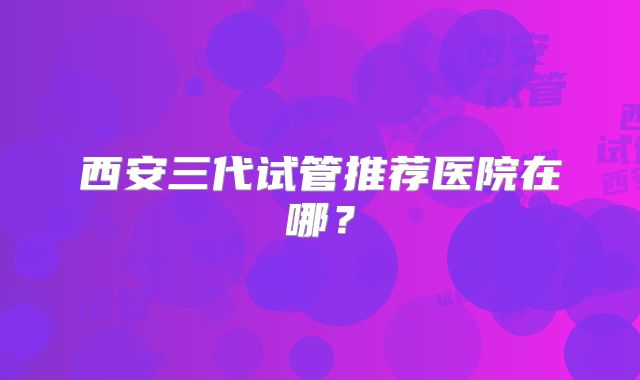 西安三代试管推荐医院在哪？