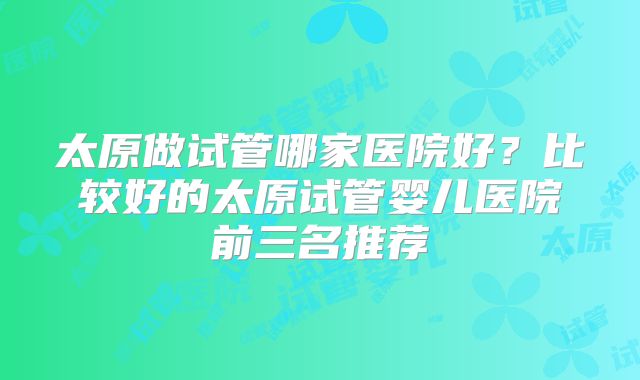 太原做试管哪家医院好？比较好的太原试管婴儿医院前三名推荐