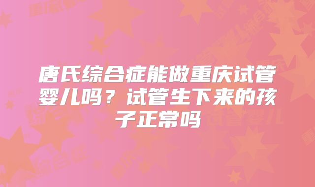 唐氏综合症能做重庆试管婴儿吗？试管生下来的孩子正常吗
