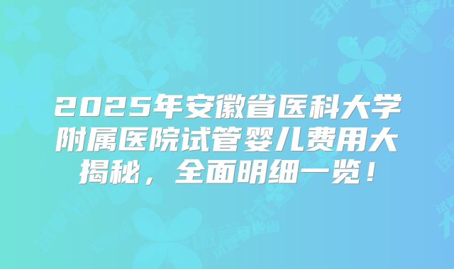 2025年安徽省医科大学附属医院试管婴儿费用大揭秘,全面明细一览!
