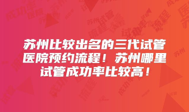 苏州比较出名的三代试管医院预约流程!苏州哪里试管成功率比较高!