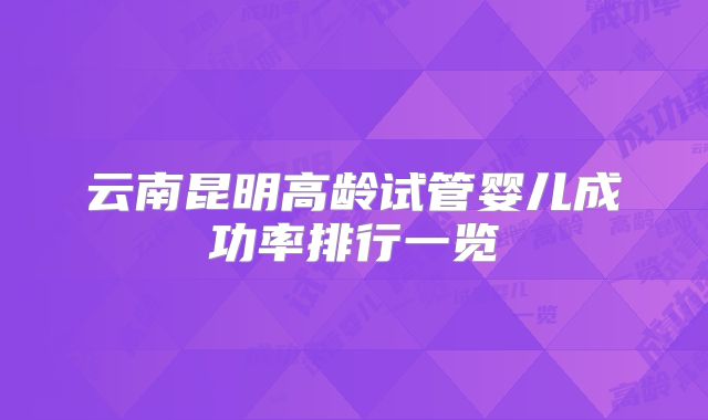 云南昆明高龄试管婴儿成功率排行一览