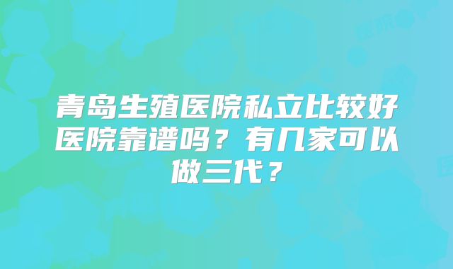 青岛生殖医院私立比较好医院靠谱吗?有几家可以做三代?
