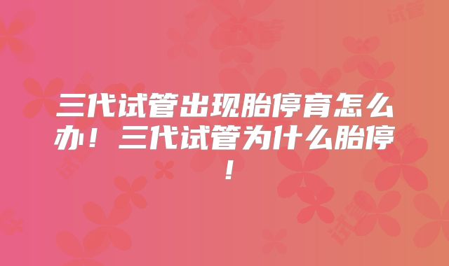 三代试管出现胎停育怎么办!三代试管为什么胎停!
