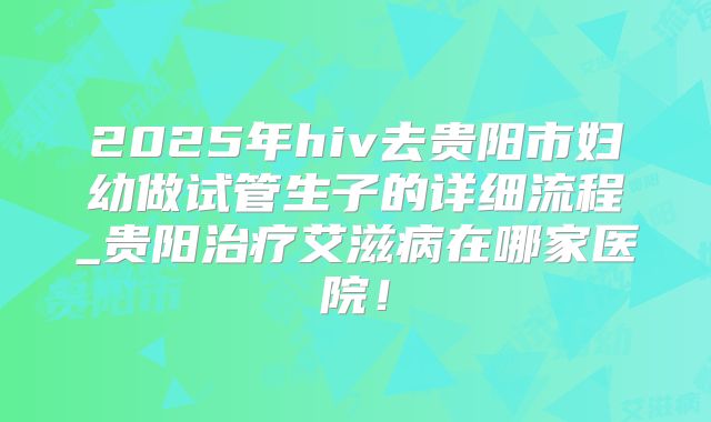 2025年hiv去贵阳市妇幼做试管生子的详细流程_贵阳治疗艾滋病在哪家医院！