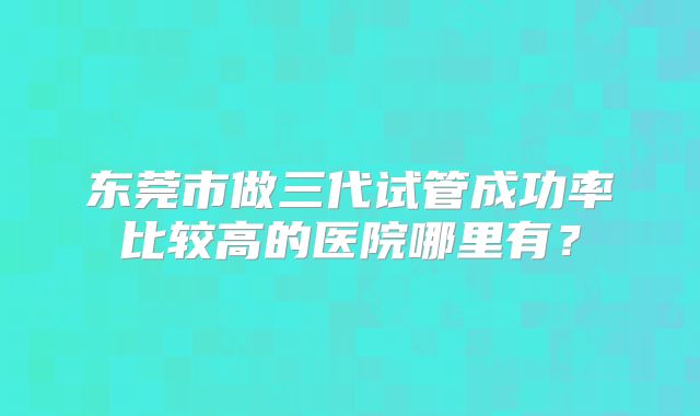 东莞市做三代试管成功率比较高的医院哪里有？
