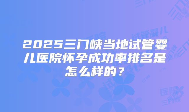 2025三门峡当地试管婴儿医院怀孕成功率排名是怎么样的?