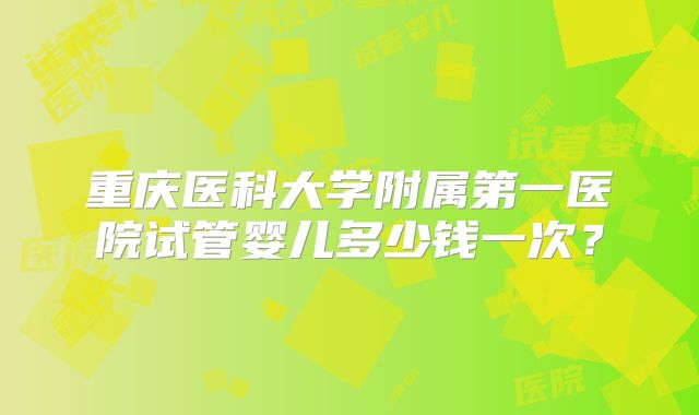重庆医科大学附属第一医院试管婴儿多少钱一次?