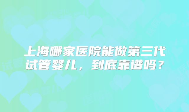 上海哪家医院能做第三代试管婴儿，到底靠谱吗？
