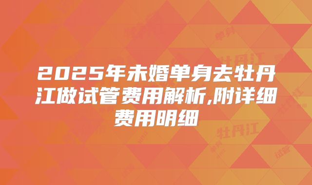 2025年未婚单身去牡丹江做试管费用解析,附详细费用明细