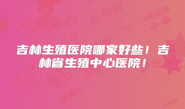 吉林生殖医院哪家好些！吉林省生殖中心医院！