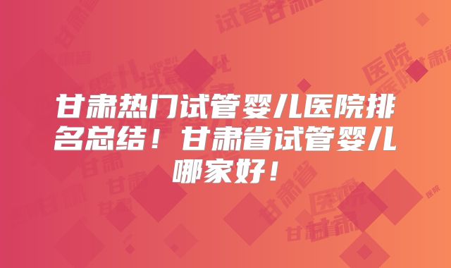 甘肃热门试管婴儿医院排名总结!甘肃省试管婴儿哪家好!