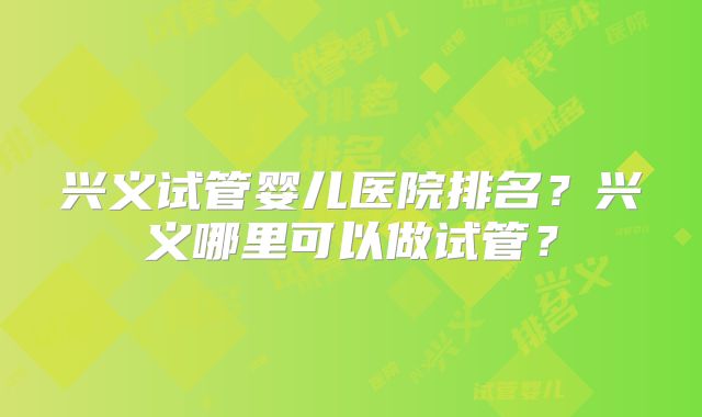 兴义试管婴儿医院排名?兴义哪里可以做试管?