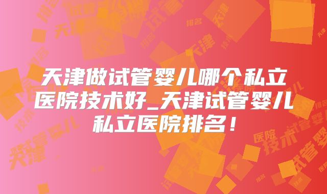 天津做试管婴儿哪个私立医院技术好_天津试管婴儿私立医院排名!