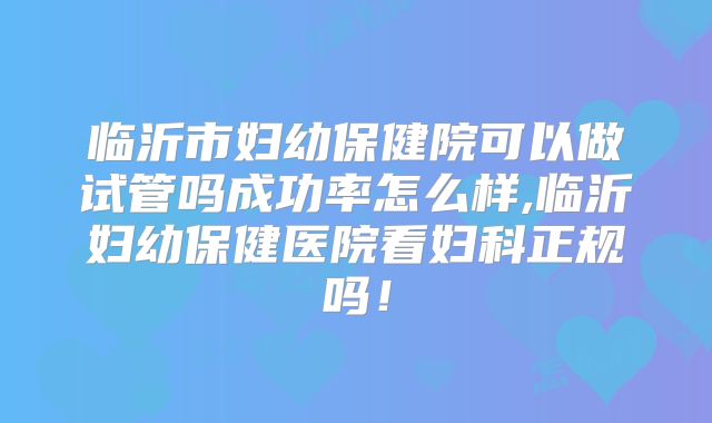 临沂市妇幼保健院可以做试管吗成功率怎么样,临沂妇幼保健医院看妇科正规吗！