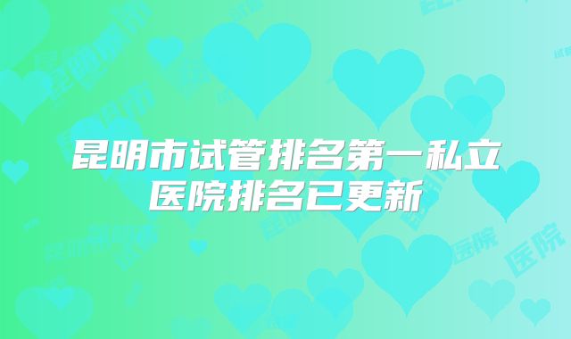 昆明市试管排名第一私立医院排名已更新