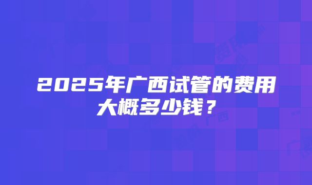 2025年广西试管的费用大概多少钱？