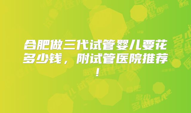 合肥做三代试管婴儿要花多少钱,附试管医院推荐!
