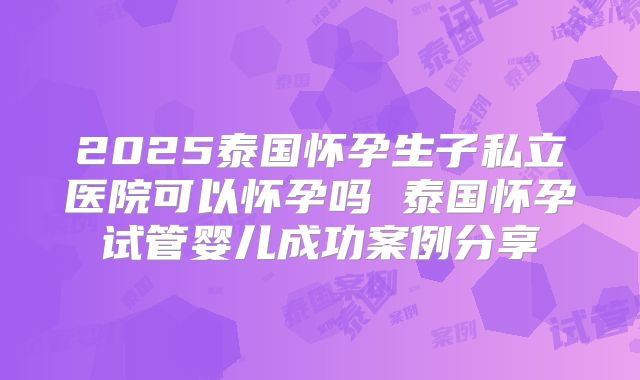 2025泰国怀孕生子私立医院可以怀孕吗 泰国怀孕试管婴儿成功案例分享