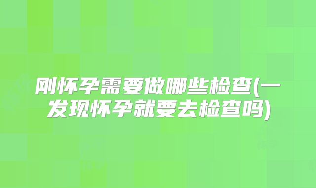 刚怀孕需要做哪些检查(一发现怀孕就要去检查吗)