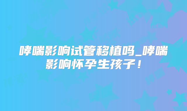 哮喘影响试管移植吗_哮喘影响怀孕生孩子！