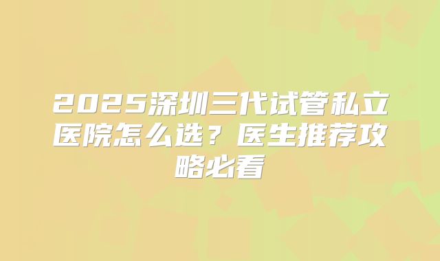 2025深圳三代试管私立医院怎么选?医生推荐攻略必看