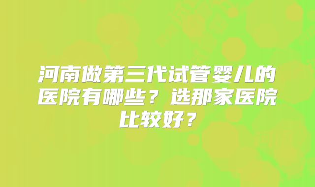 河南做第三代试管婴儿的医院有哪些？选那家医院比较好？