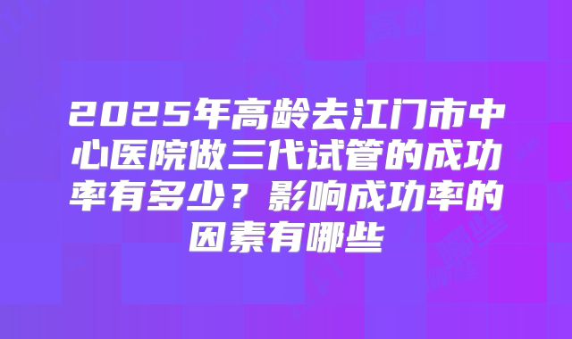 2025年高龄去江门市中心医院做三代试管的成功率有多少?影响成功率的因素有哪些