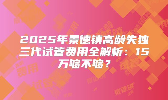 2025年景德镇高龄失独三代试管费用全解析:15万够不够?