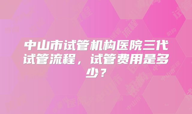 中山市试管机构医院三代试管流程，试管费用是多少？