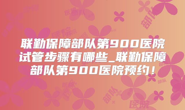 联勤保障部队第900医院试管步骤有哪些_联勤保障部队第900医院预约!