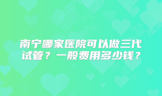 南宁哪家医院可以做三代试管?一般费用多少钱?