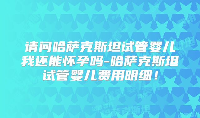 请问哈萨克斯坦试管婴儿我还能怀孕吗-哈萨克斯坦试管婴儿费用明细！